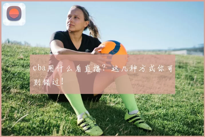 cba用什么看直播?这几种方式你可别错过!