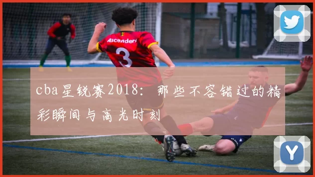 cba星锐赛2018:那些不容错过的精彩瞬间与高光时刻