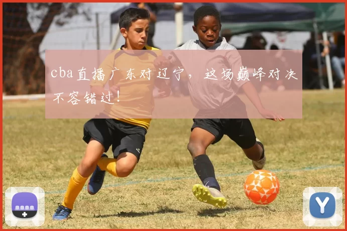 cba直播广东对辽宁，这场巅峰对决不容错过！