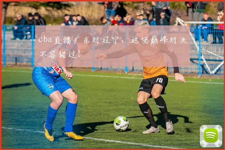 cba直播广东对辽宁，这场巅峰对决不容错过！