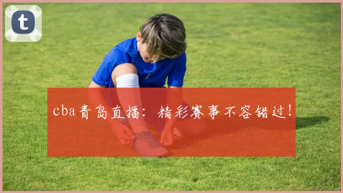 cba青岛直播：精彩赛事不容错过！